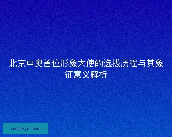 北京申奥首位形象大使的选拔历程与其象征意义解析