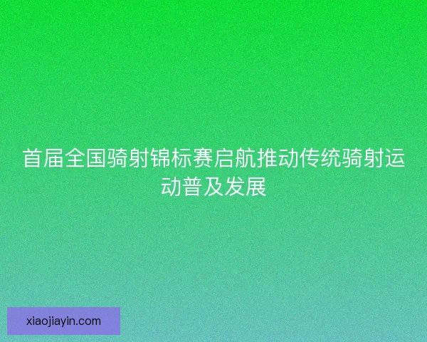 首届全国骑射锦标赛启航推动传统骑射运动普及发展