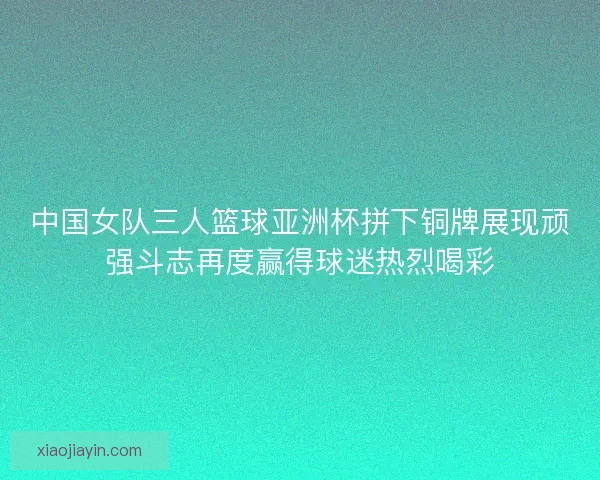 中国女队三人篮球亚洲杯拼下铜牌展现顽强斗志再度赢得球迷热烈喝彩